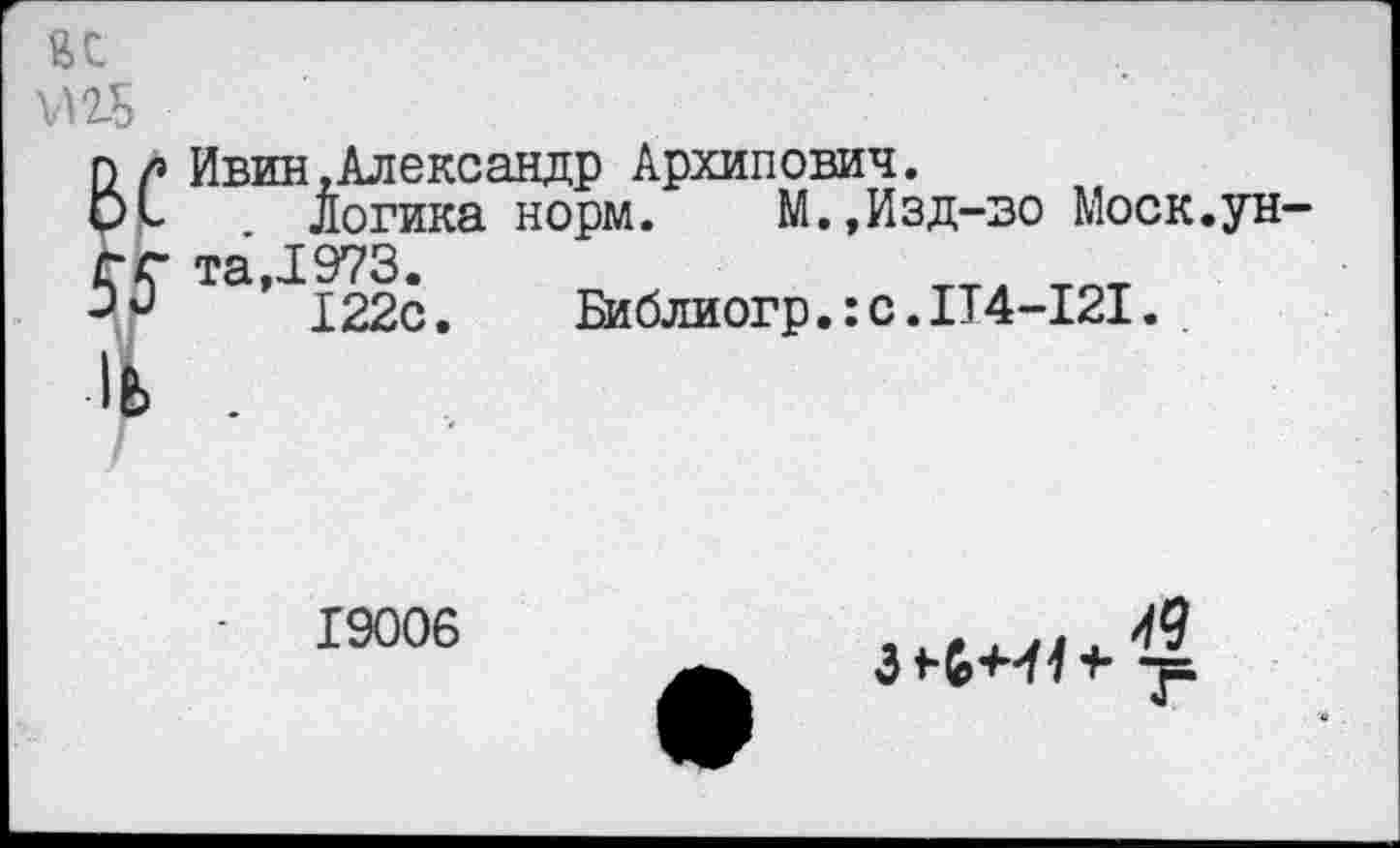 ﻿Ивин.Александр Архипович.
Логика норм.	М.,Из д-во Моск.ун
та ,1973.
122с. Библиогр.:с.П4-121.
19006
>0
3	-ТЬ